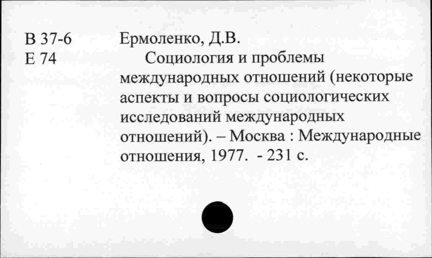 ﻿В 37-6 Ермоленко, Д.В.
Е 74	Социология и проблемы
международных отношений (некоторые аспекты и вопросы социологических исследований международных отношений). - Москва : Международные отношения, 1977. -231 с.